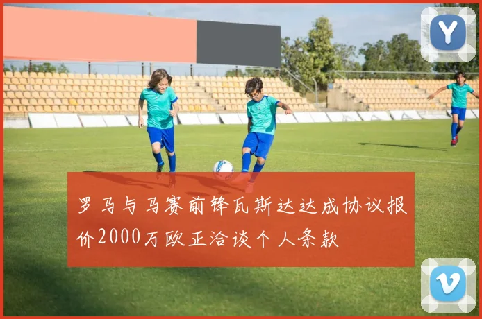 罗马与马赛前锋瓦斯达达成协议报价2000万欧正洽谈个人条款