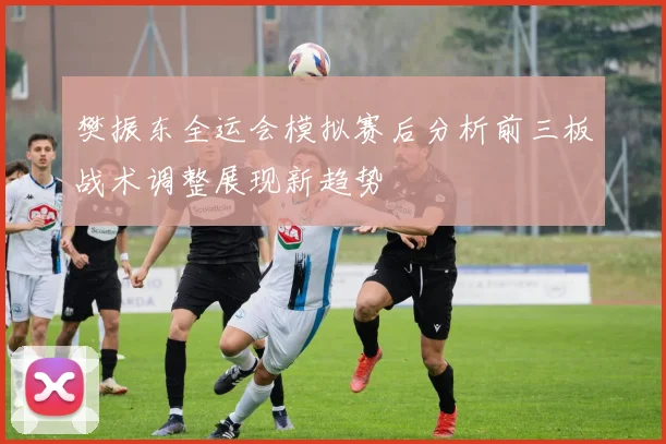樊振东全运会模拟赛后分析前三板战术调整展现新趋势