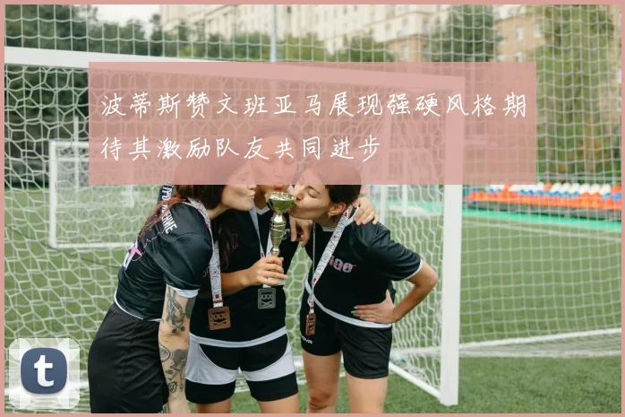 波蒂斯赞文班亚马展现强硬风格期待其激励队友共同进步