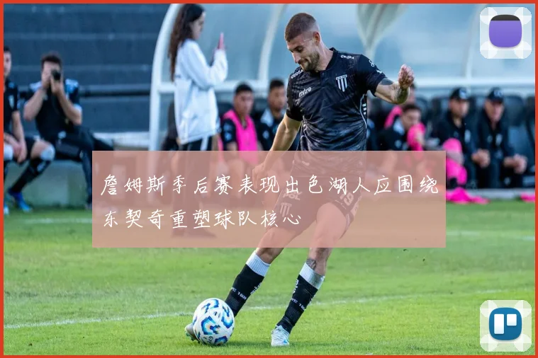 詹姆斯季后赛表现出色湖人应围绕东契奇重塑球队核心