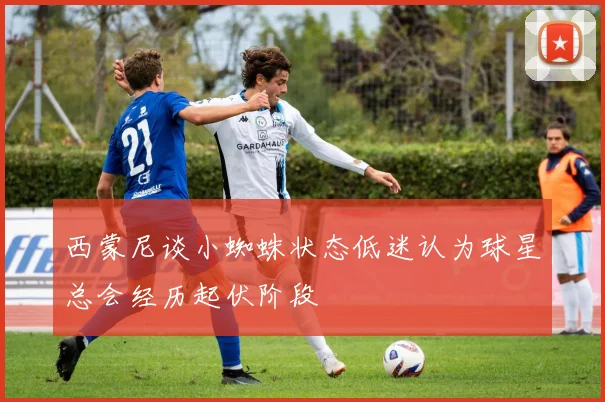 西蒙尼谈小蜘蛛状态低迷认为球星总会经历起伏阶段