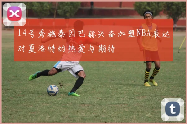14号秀施泰因巴赫兴奋加盟NBA表达对夏洛特的热爱与期待