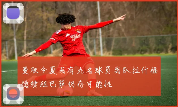 曼联今夏或有九名球员离队拉什福德续租巴萨仍存可能性