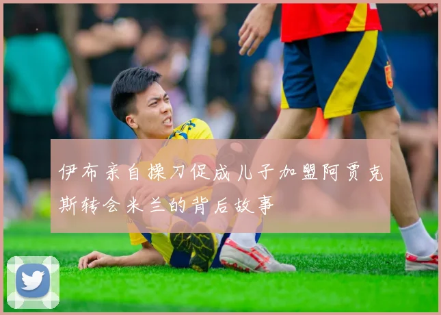 伊布亲自操刀促成儿子加盟阿贾克斯转会米兰的背后故事