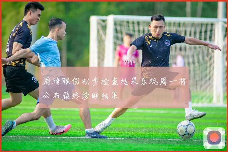 周琦眼伤初步检查结果乐观周一将公布最终诊断结果