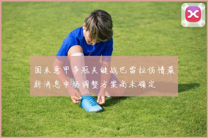 国米意甲争冠关键战巴雷拉伤情最新消息中场调整方案尚未确定
