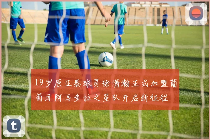 19岁原亚泰球员徐潇瀚正式加盟葡萄牙阿马多拉之星队开启新征程
