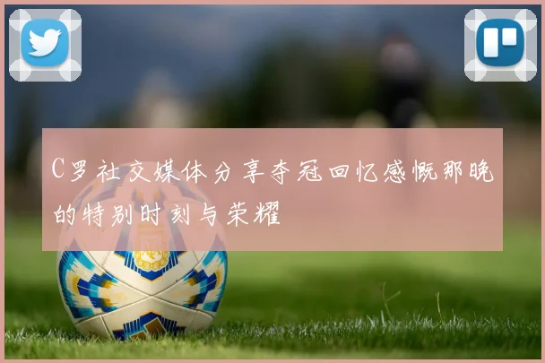 C罗社交媒体分享夺冠回忆感慨那晚的特别时刻与荣耀