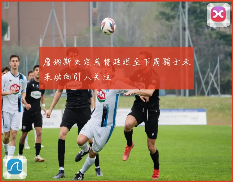 詹姆斯决定或将延迟至下周骑士未来动向引人关注