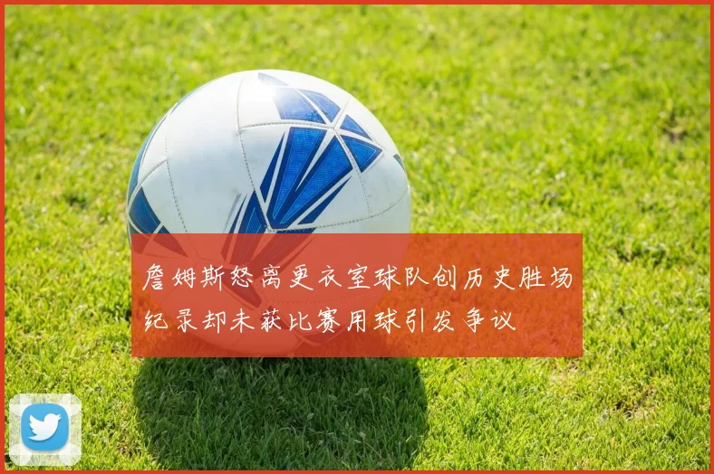 詹姆斯怒离更衣室球队创历史胜场纪录却未获比赛用球引发争议