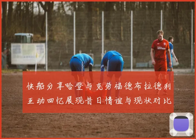 快船分享哈登与克劳福德布拉德利互动回忆展现昔日情谊与现状对比