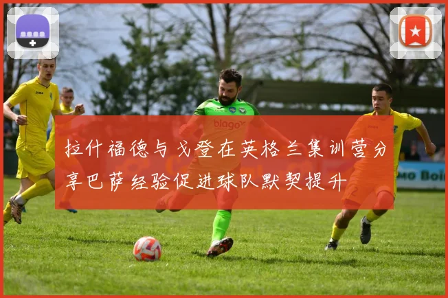 拉什福德与戈登在英格兰集训营分享巴萨经验促进球队默契提升