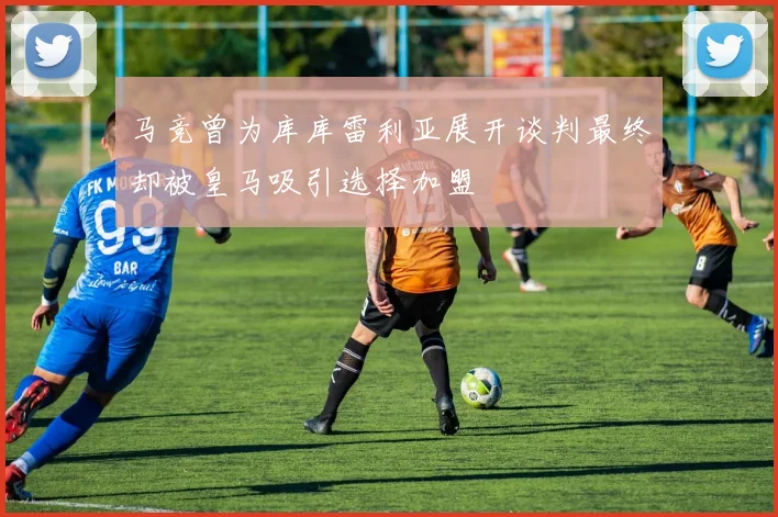 马竞曾为库库雷利亚展开谈判最终却被皇马吸引选择加盟