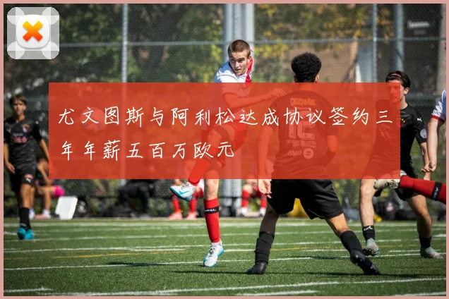 尤文图斯与阿利松达成协议签约三年年薪五百万欧元