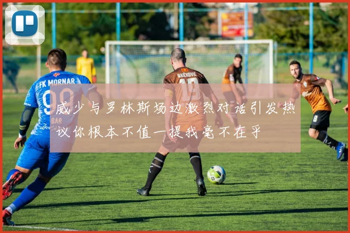 威少与罗林斯场边激烈对话引发热议你根本不值一提我毫不在乎
