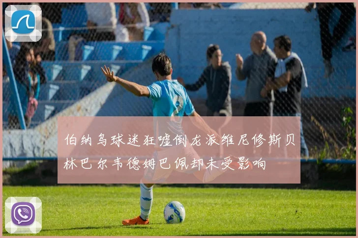伯纳乌球迷狂嘘倒龙派维尼修斯贝林巴尔韦德姆巴佩却未受影响