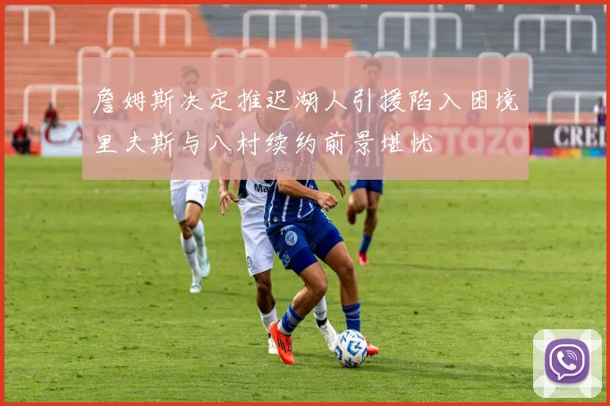 詹姆斯决定推迟湖人引援陷入困境里夫斯与八村续约前景堪忧