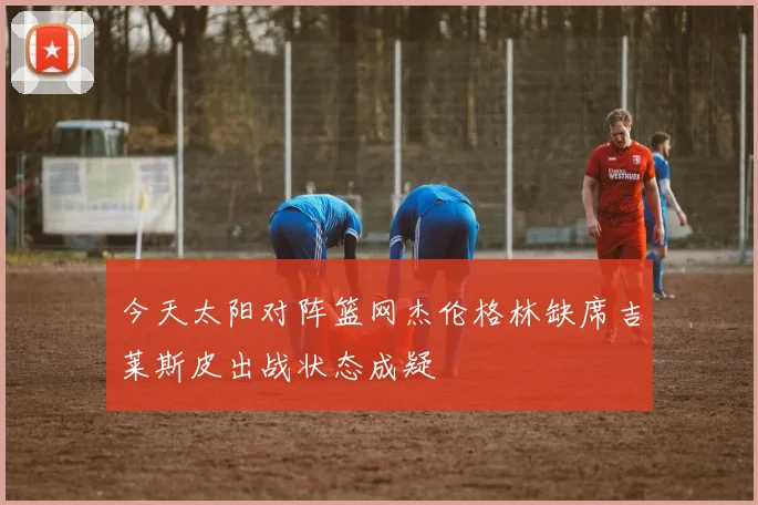 今天太阳对阵篮网杰伦格林缺席吉莱斯皮出战状态成疑